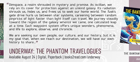 Book promo image showing the cover of UNDERWAY: THE PHANTOM TRAVELOGUES by R J Theodore with cover art by Galen Dara. Text reads: “Dimspace, a realm shrouded in mystery and promise. Our ship’s gate drive hurls us between star systems, careening between random pinpricks of light faster than light itself can travel. We journey steadily toward the region of the galaxy whence we came, one calculated leap at a time. Each waypoint system offers unique wonders, phenomena, and life to explore, observe, and chronicle.We are seeking our own people, our culture, and our history but it is my goal that, when we reach our destination, we will have our own history to share…” Featuring Eleven Original Illustrations; UNDERWAY: THE PHANTOM TRAVELOGUES | R J Theodore | Available Aug 24 | Digital & Print